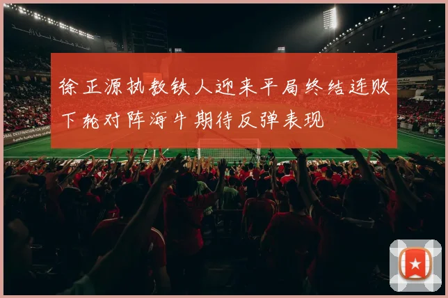 徐正源执教铁人迎来平局终结连败下轮对阵海牛期待反弹表现
