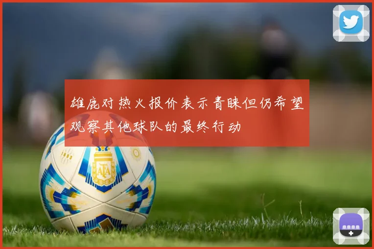 雄鹿对热火报价表示青睐但仍希望观察其他球队的最终行动