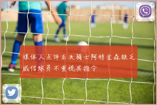 媒体人点评东决骑士阿特金森缺乏威信球员不重视其指令
