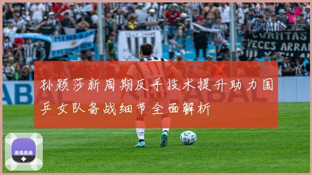 孙颖莎新周期反手技术提升助力国乒女队备战细节全面解析