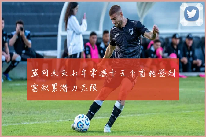 篮网未来七年掌握十五个首轮签财富积累潜力无限