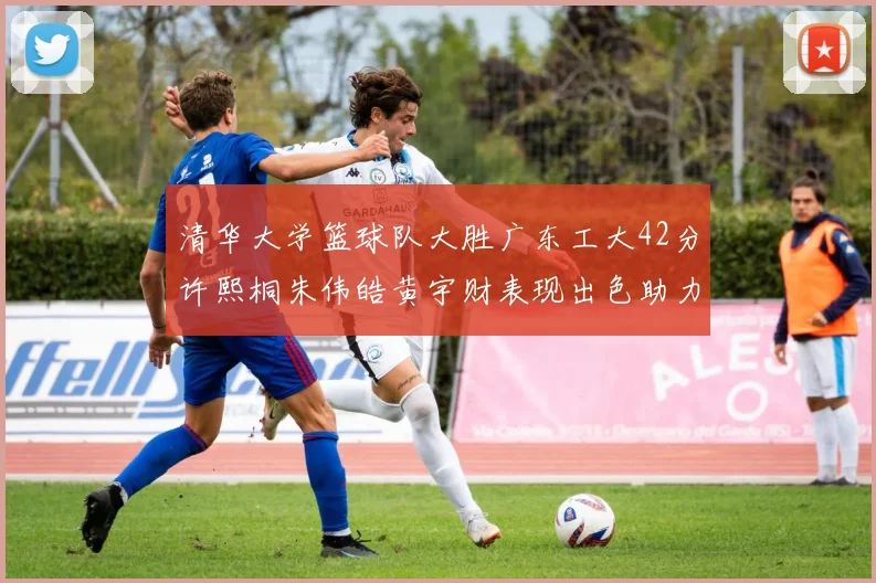 清华大学篮球队大胜广东工大42分许熙桐朱伟皓黄宇财表现出色助力胜利