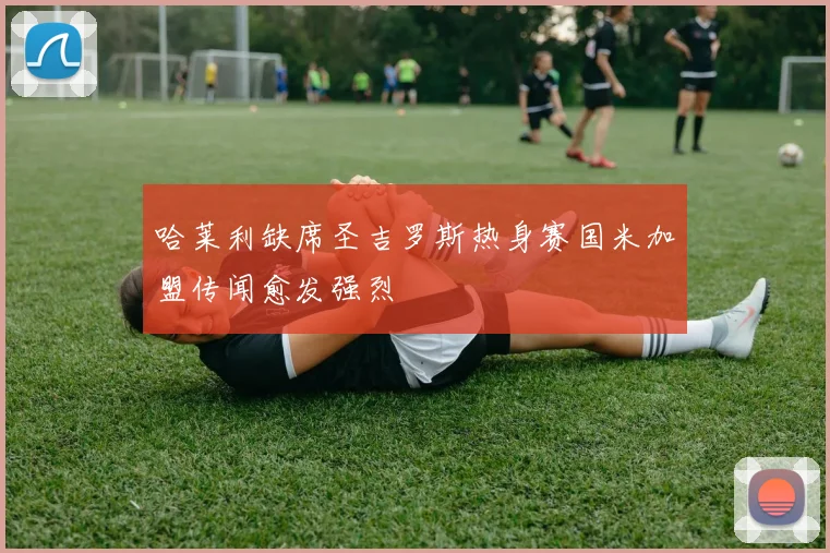 哈莱利缺席圣吉罗斯热身赛国米加盟传闻愈发强烈