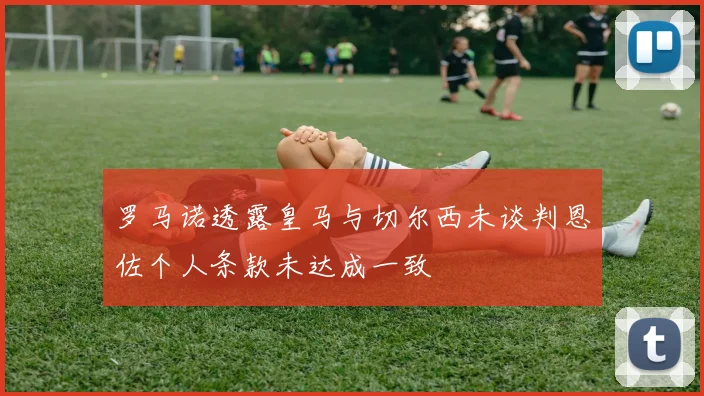 罗马诺透露皇马与切尔西未谈判恩佐个人条款未达成一致
