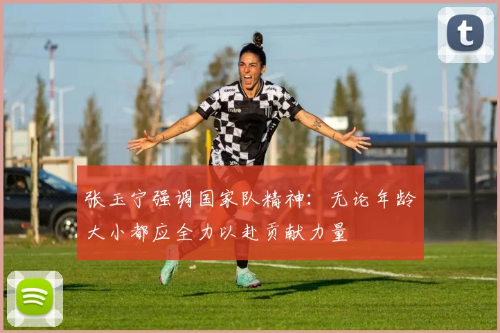 张玉宁强调国家队精神：无论年龄大小都应全力以赴贡献力量