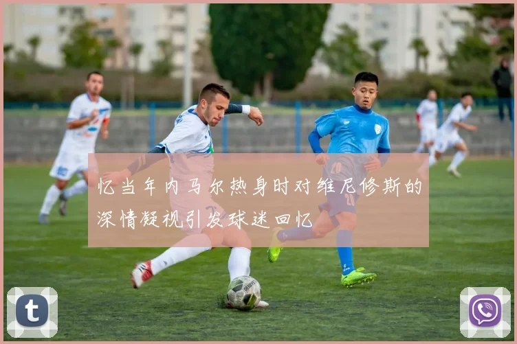 忆当年内马尔热身时对维尼修斯的深情凝视引发球迷回忆