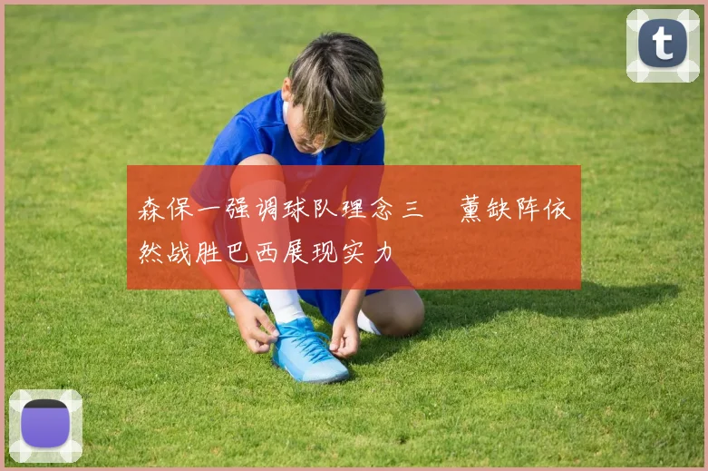 森保一强调球队理念三笘薰缺阵依然战胜巴西展现实力
