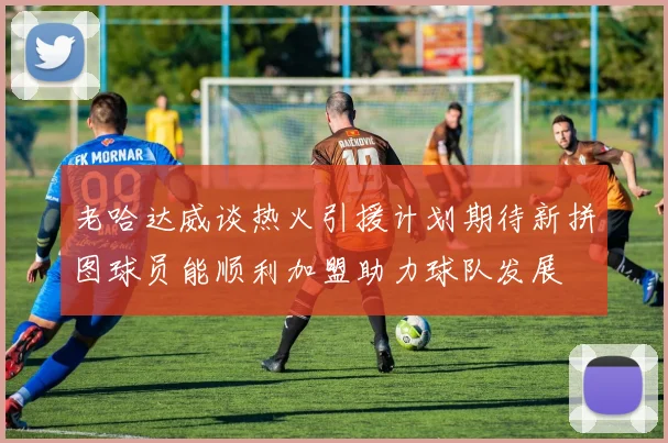 老哈达威谈热火引援计划期待新拼图球员能顺利加盟助力球队发展