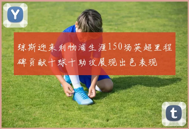 琼斯迎来利物浦生涯150场英超里程碑贡献十球十助攻展现出色表现