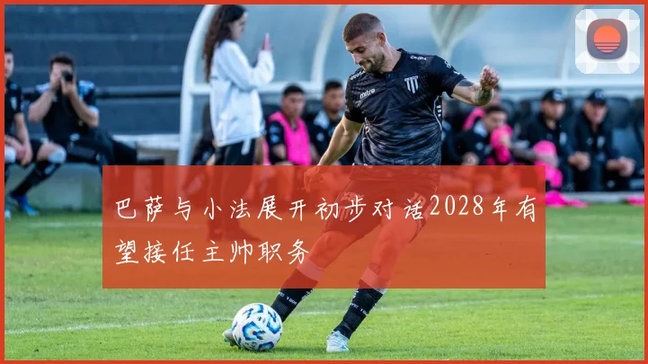 巴萨与小法展开初步对话2028年有望接任主帅职务