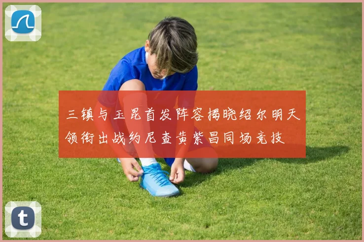 三镇与玉昆首发阵容揭晓绍尔明天领衔出战约尼查黄紫昌同场竞技