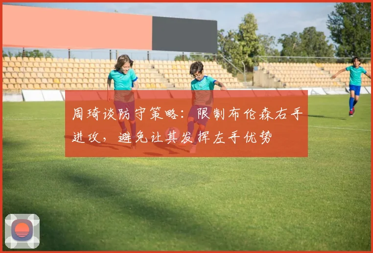 周琦谈防守策略：限制布伦森右手进攻，避免让其发挥左手优势