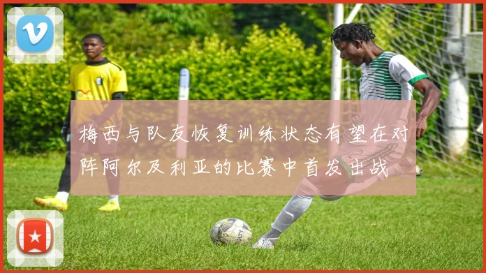 梅西与队友恢复训练状态有望在对阵阿尔及利亚的比赛中首发出战