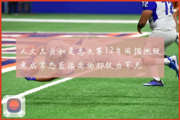 大丈夫当如是总决赛12年间拥抱致意成常态直接离场却极为罕见