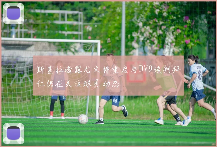 斯基拉透露尤文将重启与DV9谈判拜仁仍在关注球员动态