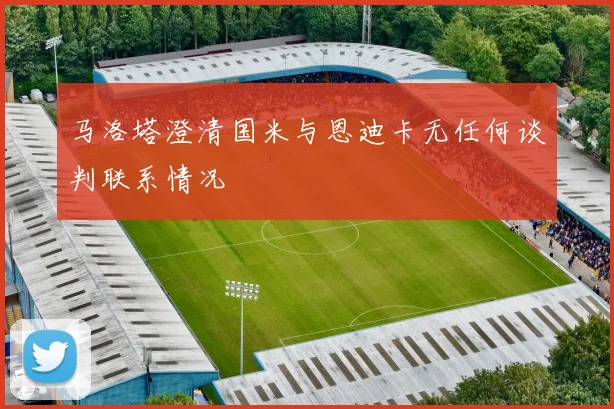 马洛塔澄清国米与恩迪卡无任何谈判联系情况