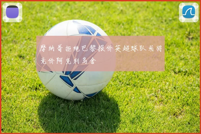摩纳哥拒绝巴黎报价英超球队或将竞价阿克利乌舍